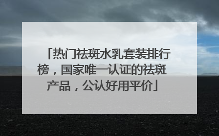 热门祛斑水乳套装排行榜，国家唯一认证的祛斑产品，公认好用平价